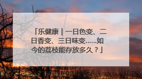 乐健康｜一日色变、二日香变、三日味变……如今的荔枝能存放多久？