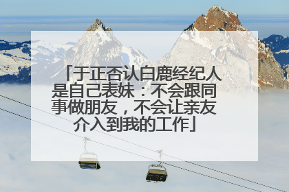 于正否认白鹿经纪人是自己表妹：不会跟同事做朋友，不会让亲友介入到我的工作