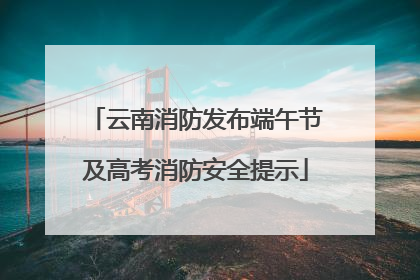 云南消防发布端午节及高考消防安全提示