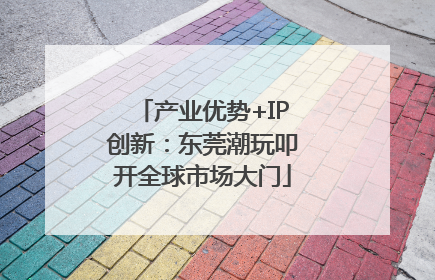 产业优势+IP创新：东莞潮玩叩开全球市场大门