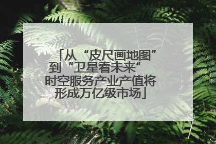 从“皮尺画地图”到“卫星看未来” 时空服务产业产值将形成万亿级市场