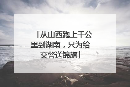 从山西跑上千公里到湖南，只为给交警送锦旗