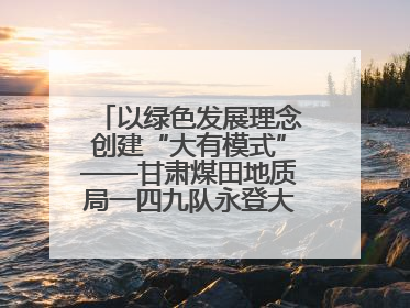 以绿色发展理念创建“大有模式”——甘肃煤田地质局一四九队永登大有煤矿勘探纪实