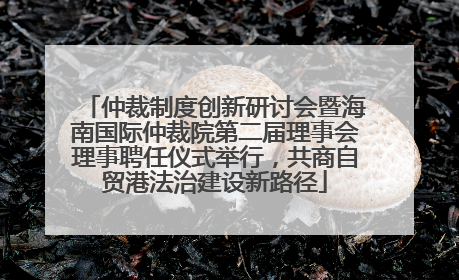 仲裁制度创新研讨会暨海南国际仲裁院第二届理事会理事聘任仪式举行，共商自贸港法治建设新路径