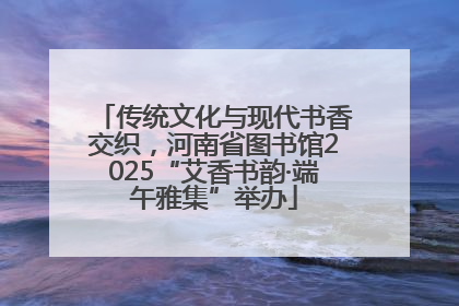 传统文化与现代书香交织，河南省图书馆2025“艾香书韵·端午雅集”举办