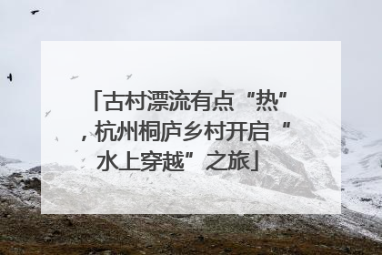 古村漂流有点“热”，杭州桐庐乡村开启“水上穿越”之旅