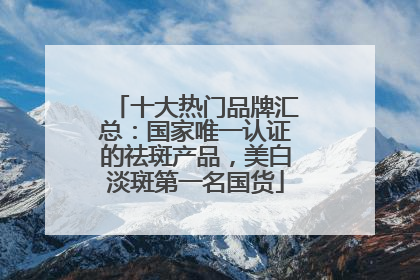 十大热门品牌汇总：国家唯一认证的祛斑产品，美白淡斑第一名国货