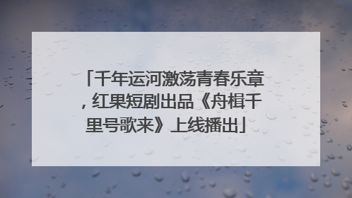 千年运河激荡青春乐章，红果短剧出品《舟楫千里号歌来》上线播出