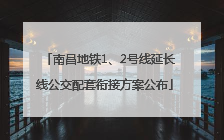 南昌地铁1、2号线延长线公交配套衔接方案公布