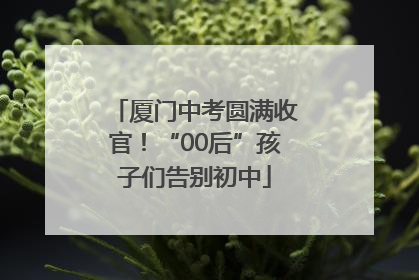 厦门中考圆满收官！“00后”孩子们告别初中