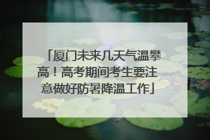 厦门未来几天气温攀高！高考期间考生要注意做好防暑降温工作