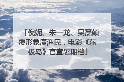 倪妮、朱一龙、吴磊颠覆形象演渔民，电影《东极岛》官宣暑期档