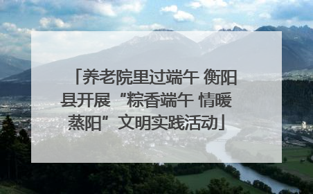 养老院里过端午 衡阳县开展“粽香端午 情暖蒸阳”文明实践活动