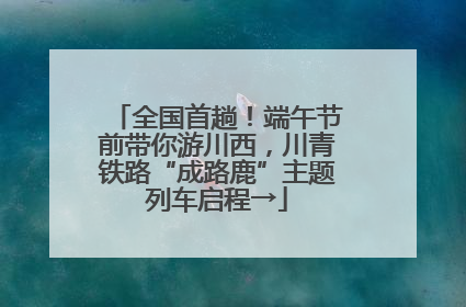 全国首趟！端午节前带你游川西，川青铁路“成路鹿”主题列车启程→