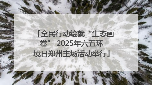 全民行动绘就“生态画卷” 2025年六五环境日郑州主场活动举行