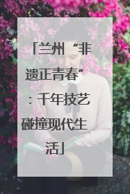 兰州“非遗正青春”：千年技艺碰撞现代生活