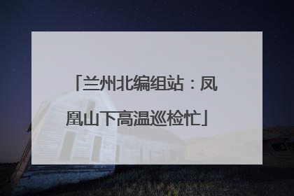 兰州北编组站：凤凰山下高温巡检忙