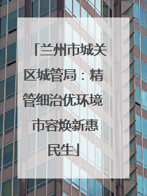 兰州市城关区城管局：精管细治优环境 市容焕新惠民生