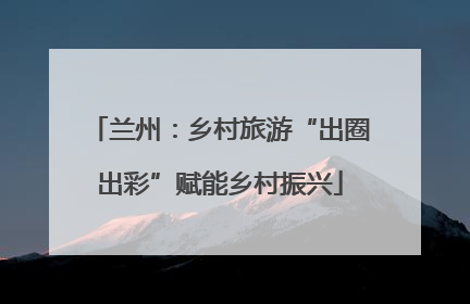 兰州：乡村旅游“出圈出彩”赋能乡村振兴