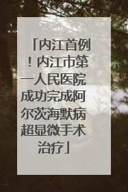 内江首例！内江市第一人民医院成功完成阿尔茨海默病超显微手术治疗