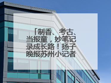 制香、考古、当报童，妙笔记录成长路！扬子晚报苏州小记者特刊焕新登场