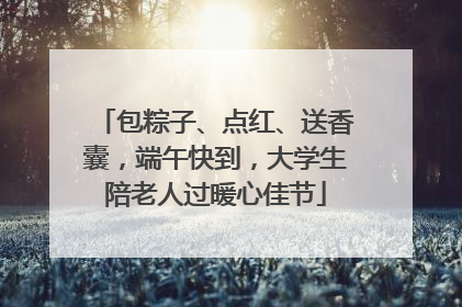 包粽子、点红、送香囊，端午快到，大学生陪老人过暖心佳节