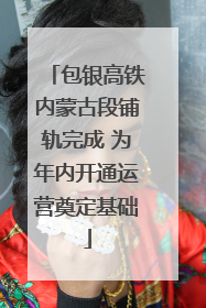 包银高铁内蒙古段铺轨完成 为年内开通运营奠定基础