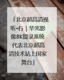 北京超高清视听•行｜华光影像8K摄录系统 代表北京超高清技术站上国家舞台