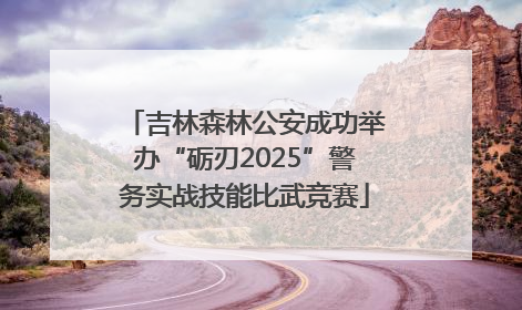 吉林森林公安成功举办“砺刃2025”警务实战技能比武竞赛