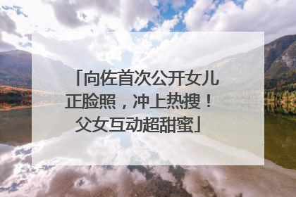 向佐首次公开女儿正脸照，冲上热搜！父女互动超甜蜜