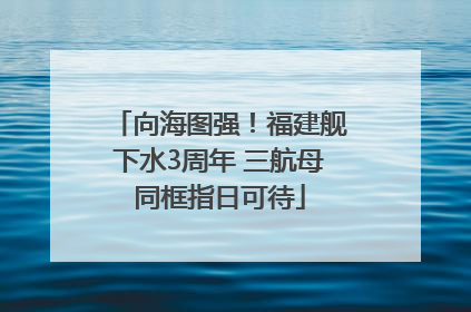 向海图强！福建舰下水3周年 三航母同框指日可待