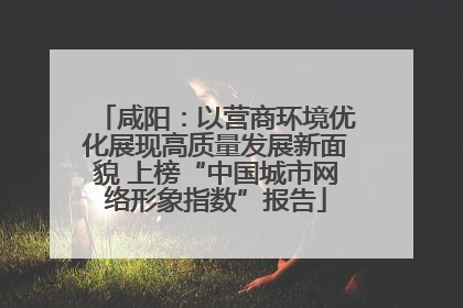咸阳：以营商环境优化展现高质量发展新面貌 上榜“中国城市网络形象指数”报告