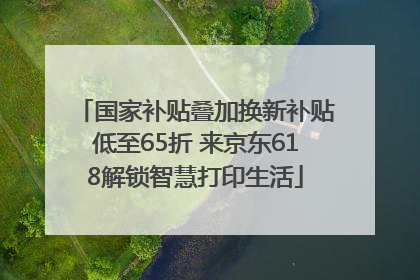 国家补贴叠加换新补贴低至65折 来京东618解锁智慧打印生活