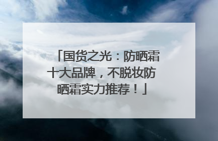国货之光：防晒霜十大品牌，不脱妆防晒霜实力推荐！