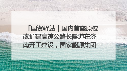 国资驿站｜国内首座原位改扩建高速公路长隧道在济南开工建设；国家能源集团一技术达国际领先水平