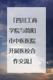 四川工商学院与简阳市中医医院开展医校合作交流