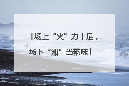 场上“火”力十足，场下“湘”当韵味