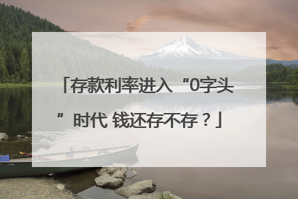 存款利率进入“0字头”时代 钱还存不存？