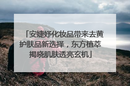 安婕妤化妆品带来去黄护肤品新选择，东方植萃揭晓肌肤透亮玄机
