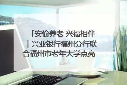 安愉养老 兴福相伴｜兴业银行福州分行联合福州市老年大学点亮安愉文化生活