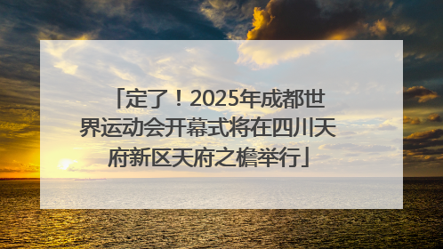 定了！2025年成都世界运动会开幕式将在四川天府新区天府之檐举行