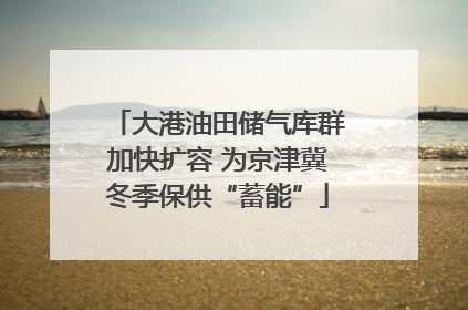 大港油田储气库群加快扩容 为京津冀冬季保供“蓄能”