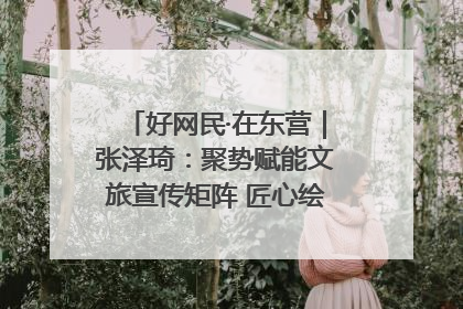好网民·在东营｜张泽琦：聚势赋能文旅宣传矩阵 匠心绘就东营诗与远方