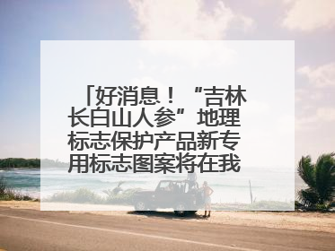 好消息！“吉林长白山人参”地理标志保护产品新专用标志图案将在我省推广使用