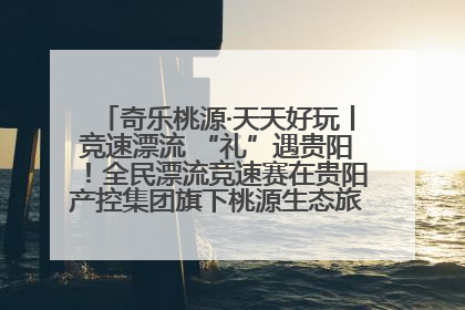 奇乐桃源·天天好玩丨竞速漂流 “礼”遇贵阳！全民漂流竞速赛在贵阳产控集团旗下桃源生态旅游度假区举行