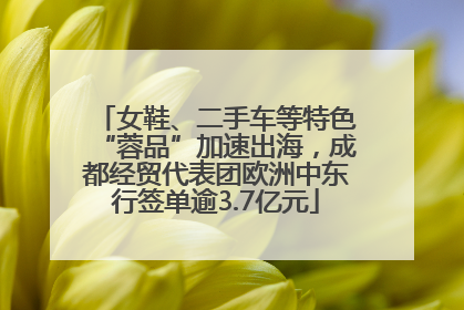 女鞋、二手车等特色“蓉品”加速出海，成都经贸代表团欧洲中东行签单逾3.7亿元