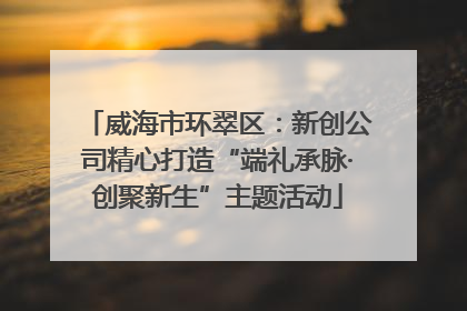 威海市环翠区：新创公司精心打造“端礼承脉·创聚新生”主题活动