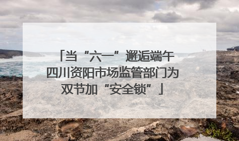 当“六一”邂逅端午 四川资阳市场监管部门为双节加“安全锁”