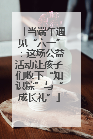 当端午遇见“六一”：这场公益活动让孩子们收下“知识粽”与“成长礼”