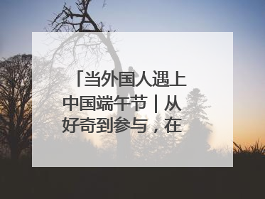 当外国人遇上中国端午节｜从好奇到参与，在沉浸中交融